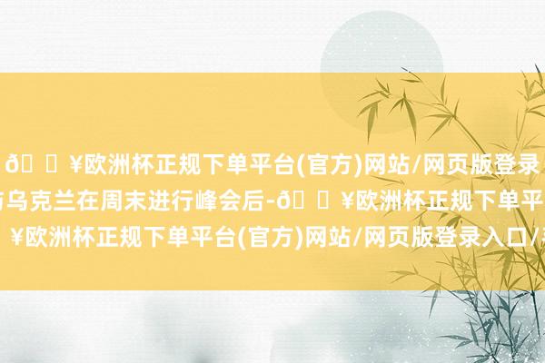 🔥欧洲杯正规下单平台(官方)网站/网页版登录入口/手机版欧洲列国与乌克兰在周末进行峰会后-🔥欧洲杯正规下单平台(官方)网站/网页版登录入口/手机版