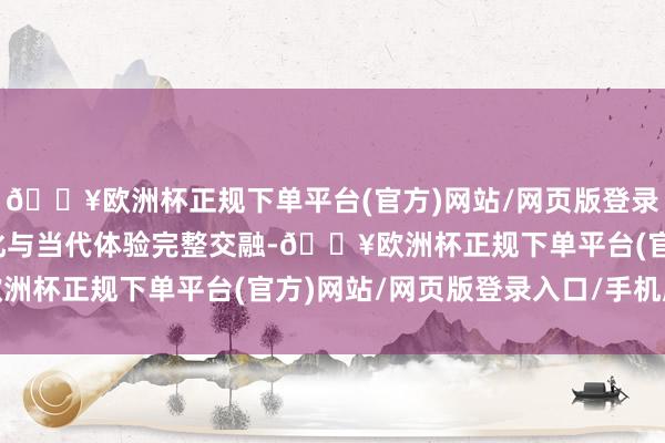 🔥欧洲杯正规下单平台(官方)网站/网页版登录入口/手机版将传统文化与当代体验完整交融-🔥欧洲杯正规下单平台(官方)网站/网页版登录入口/手机版