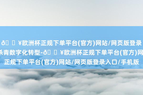 🔥欧洲杯正规下单平台(官方)网站/网页版登录入口/手机版鼓舞行业杀青数字化转型-🔥欧洲杯正规下单平台(官方)网站/网页版登录入口/手机版
