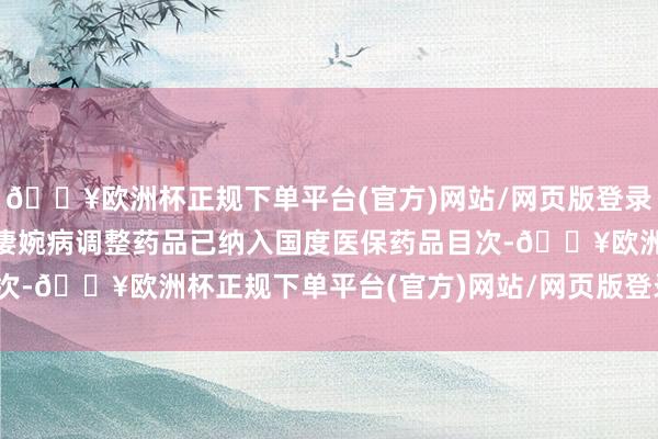 🔥欧洲杯正规下单平台(官方)网站/网页版登录入口/手机版进步90种凄婉病调整药品已纳入国度医保药品目次-🔥欧洲杯正规下单平台(官方)网站/网页版登录入口/手机版