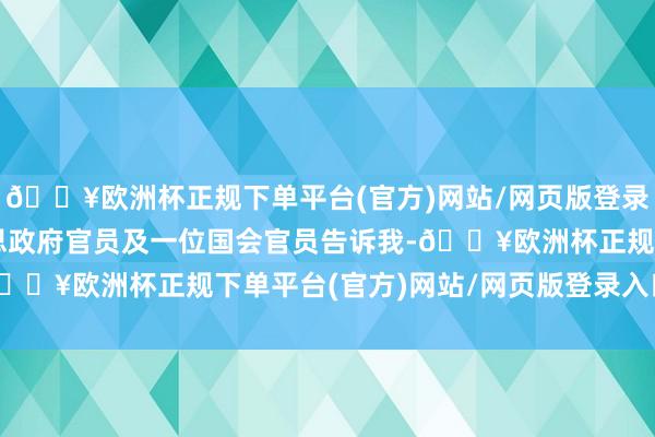 🔥欧洲杯正规下单平台(官方)网站/网页版登录入口/手机版一位好意思政府官员及一位国会官员告诉我-🔥欧洲杯正规下单平台(官方)网站/网页版登录入口/手机版