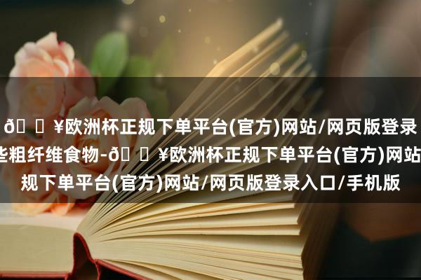 🔥欧洲杯正规下单平台(官方)网站/网页版登录入口/手机版回家多吃些粗纤维食物-🔥欧洲杯正规下单平台(官方)网站/网页版登录入口/手机版