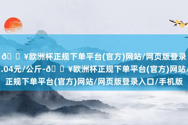 🔥欧洲杯正规下单平台(官方)网站/网页版登录入口/手机版出入11.04元/公斤-🔥欧洲杯正规下单平台(官方)网站/网页版登录入口/手机版