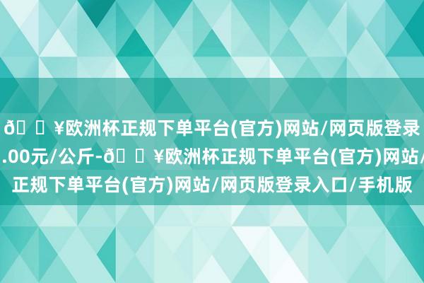 🔥欧洲杯正规下单平台(官方)网站/网页版登录入口/手机版进出11.00元/公斤-🔥欧洲杯正规下单平台(官方)网站/网页版登录入口/手机版