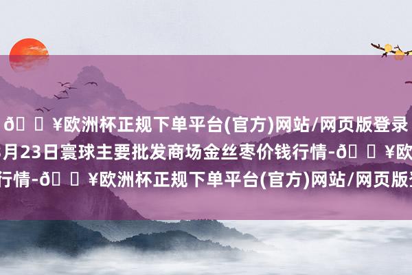 🔥欧洲杯正规下单平台(官方)网站/网页版登录入口/手机版2025年3月23日寰球主要批发商场金丝枣价钱行情-🔥欧洲杯正规下单平台(官方)网站/网页版登录入口/手机版