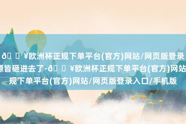 🔥欧洲杯正规下单平台(官方)网站/网页版登录入口/手机版把悉数资源皆砸进去了-🔥欧洲杯正规下单平台(官方)网站/网页版登录入口/手机版