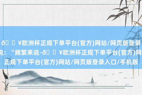 🔥欧洲杯正规下单平台(官方)网站/网页版登录入口/手机版李大夫解说：“频繁来说-🔥欧洲杯正规下单平台(官方)网站/网页版登录入口/手机版
