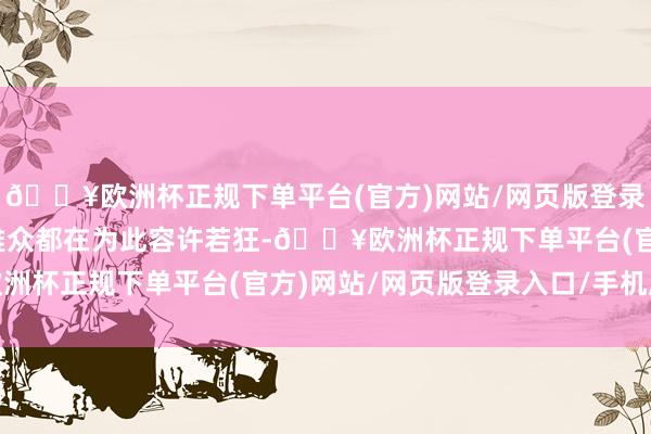 🔥欧洲杯正规下单平台(官方)网站/网页版登录入口/手机版台下的不雅众都在为此容许若狂-🔥欧洲杯正规下单平台(官方)网站/网页版登录入口/手机版