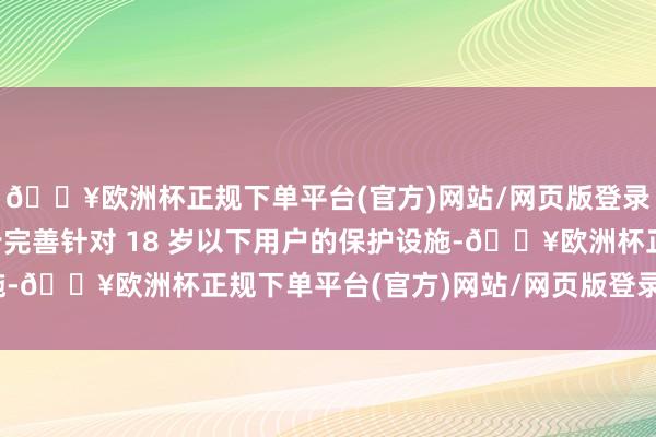 🔥欧洲杯正规下单平台(官方)网站/网页版登录入口/手机版为进一步完善针对 18 岁以下用户的保护设施-🔥欧洲杯正规下单平台(官方)网站/网页版登录入口/手机版