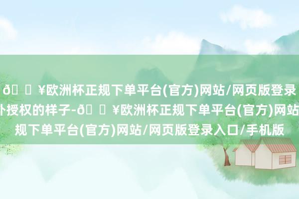 🔥欧洲杯正规下单平台(官方)网站/网页版登录入口/手机版而通过对外授权的样子-🔥欧洲杯正规下单平台(官方)网站/网页版登录入口/手机版