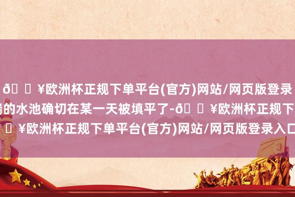 🔥欧洲杯正规下单平台(官方)网站/网页版登录入口/手机版谁知好端端的水池确切在某一天被填平了-🔥欧洲杯正规下单平台(官方)网站/网页版登录入口/手机版