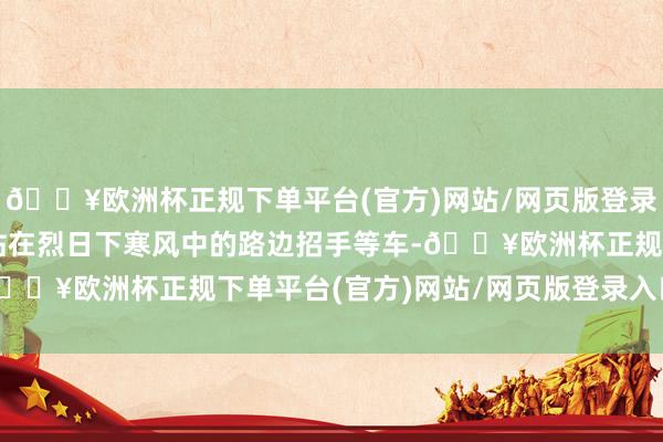 🔥欧洲杯正规下单平台(官方)网站/网页版登录入口/手机版再也无谓站在烈日下寒风中的路边招手等车-🔥欧洲杯正规下单平台(官方)网站/网页版登录入口/手机版