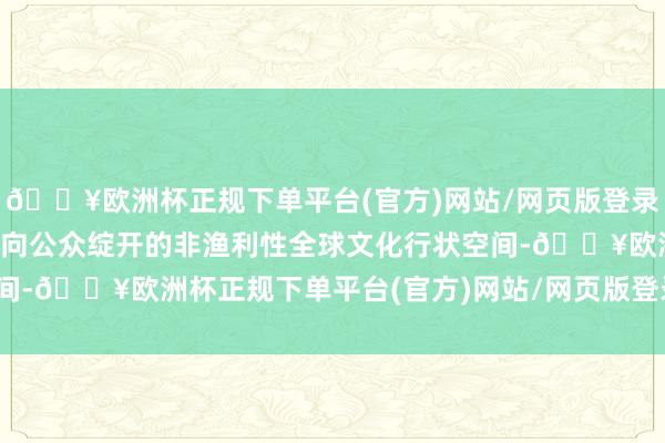 🔥欧洲杯正规下单平台(官方)网站/网页版登录入口/手机版同期亦然面向公众绽开的非渔利性全球文化行状空间-🔥欧洲杯正规下单平台(官方)网站/网页版登录入口/手机版