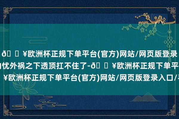 🔥欧洲杯正规下单平台(官方)网站/网页版登录入口/手机版八成亦然内忧外祸之下透顶扛不住了-🔥欧洲杯正规下单平台(官方)网站/网页版登录入口/手机版