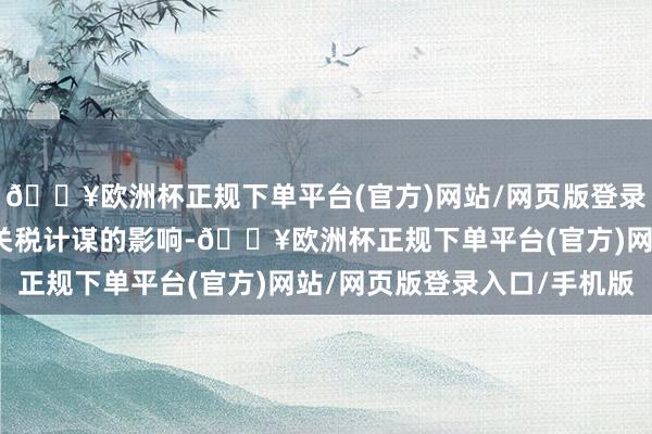 🔥欧洲杯正规下单平台(官方)网站/网页版登录入口/手机版主要受到关税计谋的影响-🔥欧洲杯正规下单平台(官方)网站/网页版登录入口/手机版