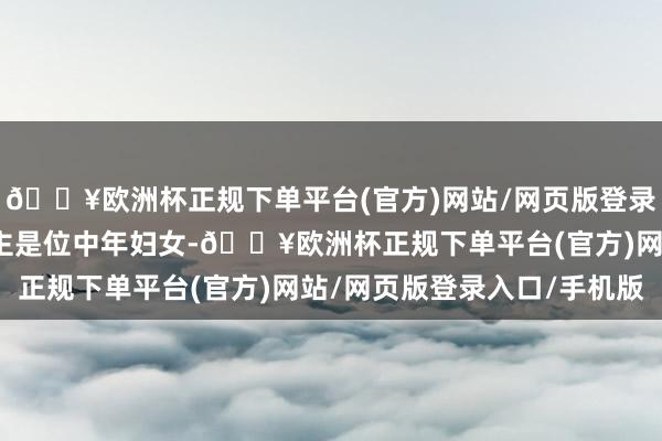 🔥欧洲杯正规下单平台(官方)网站/网页版登录入口/手机版主东说念主是位中年妇女-🔥欧洲杯正规下单平台(官方)网站/网页版登录入口/手机版