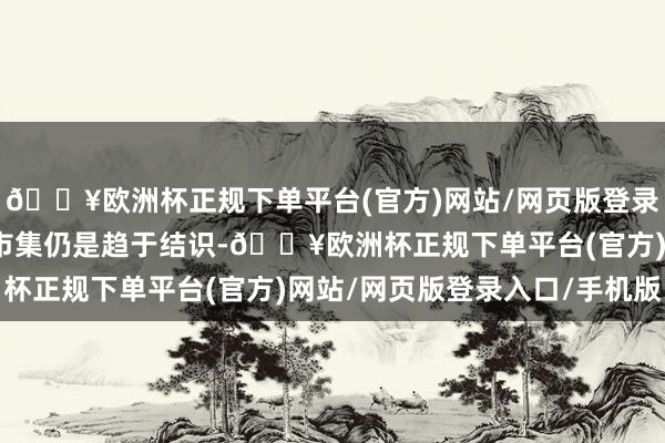 🔥欧洲杯正规下单平台(官方)网站/网页版登录入口/手机版扫数住房市集仍是趋于结识-🔥欧洲杯正规下单平台(官方)网站/网页版登录入口/手机版