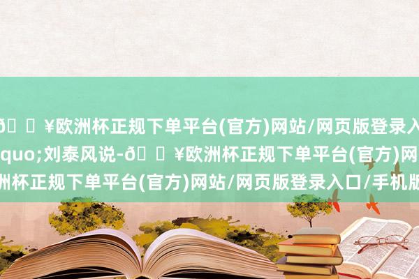 🔥欧洲杯正规下单平台(官方)网站/网页版登录入口/手机版&rdquo;刘泰风说-🔥欧洲杯正规下单平台(官方)网站/网页版登录入口/手机版