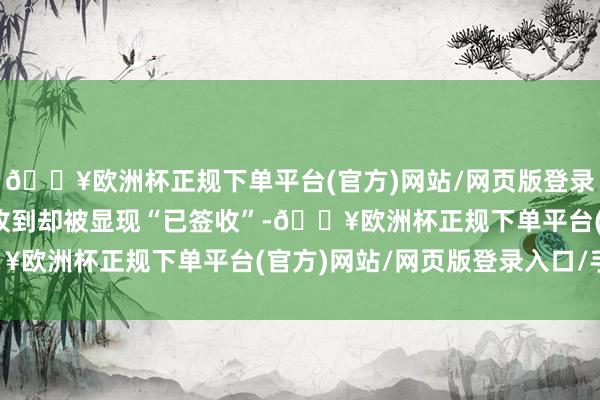 🔥欧洲杯正规下单平台(官方)网站/网页版登录入口/手机版因快递未收到却被显现“已签收”-🔥欧洲杯正规下单平台(官方)网站/网页版登录入口/手机版