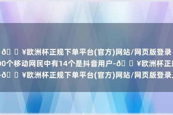 🔥欧洲杯正规下单平台(官方)网站/网页版登录入口/手机版平均每100个移动网民中有14个是抖音用户-🔥欧洲杯正规下单平台(官方)网站/网页版登录入口/手机版