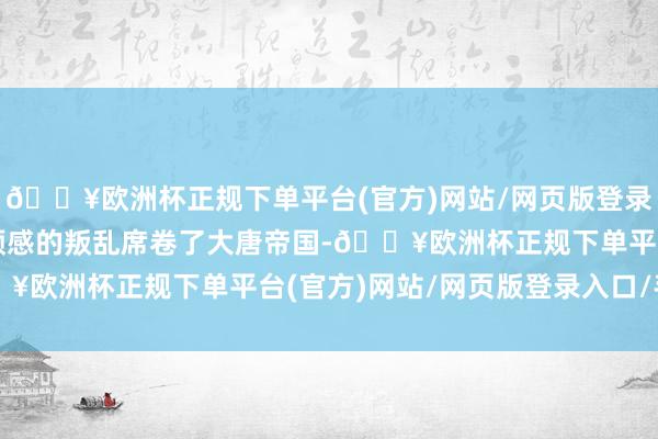 🔥欧洲杯正规下单平台(官方)网站/网页版登录入口/手机版一场出乎预感的叛乱席卷了大唐帝国-🔥欧洲杯正规下单平台(官方)网站/网页版登录入口/手机版