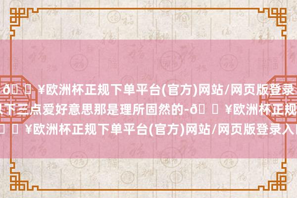 🔥欧洲杯正规下单平台(官方)网站/网页版登录入口/手机版这收货于以下三点爱好意思那是理所固然的-🔥欧洲杯正规下单平台(官方)网站/网页版登录入口/手机版