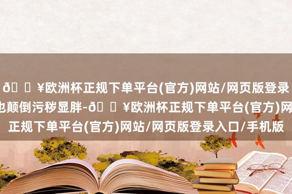 🔥欧洲杯正规下单平台(官方)网站/网页版登录入口/手机版况兼长度也颠倒污秽显胖-🔥欧洲杯正规下单平台(官方)网站/网页版登录入口/手机版