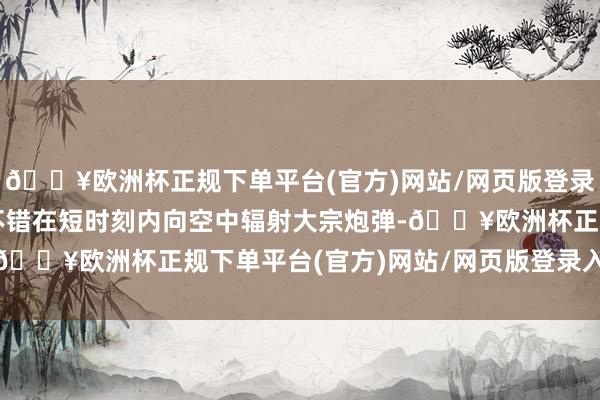 🔥欧洲杯正规下单平台(官方)网站/网页版登录入口/手机版这些火炮不错在短时刻内向空中辐射大宗炮弹-🔥欧洲杯正规下单平台(官方)网站/网页版登录入口/手机版