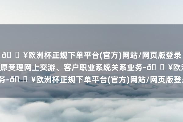 🔥欧洲杯正规下单平台(官方)网站/网页版登录入口/手机版本公司将复原受理网上交游、客户职业系统关系业务-🔥欧洲杯正规下单平台(官方)网站/网页版登录入口/手机版