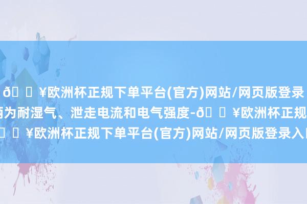 🔥欧洲杯正规下单平台(官方)网站/网页版登录入口/手机版差异格技俩为耐湿气、泄走电流和电气强度-🔥欧洲杯正规下单平台(官方)网站/网页版登录入口/手机版