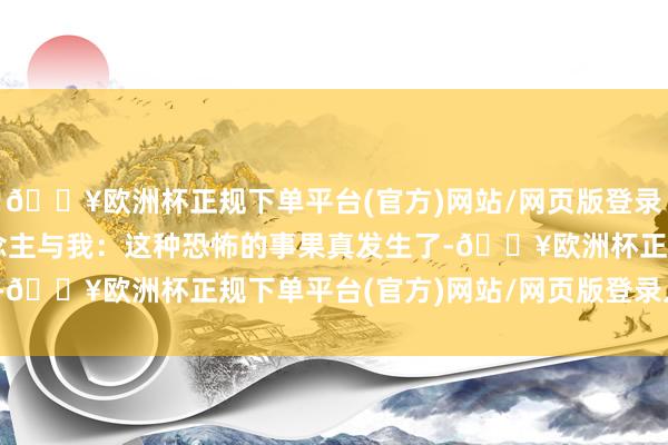 🔥欧洲杯正规下单平台(官方)网站/网页版登录入口/手机版  别东说念主与我：这种恐怖的事果真发生了-🔥欧洲杯正规下单平台(官方)网站/网页版登录入口/手机版