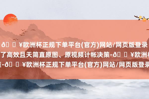 🔥欧洲杯正规下单平台(官方)网站/网页版登录入口/手机版为用户带来了高效且天简直原图、原视频计帐决策-🔥欧洲杯正规下单平台(官方)网站/网页版登录入口/手机版