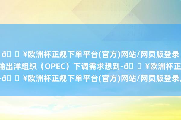 🔥欧洲杯正规下单平台(官方)网站/网页版登录入口/手机版由于石油输出洋组织（OPEC）下调需求想到-🔥欧洲杯正规下单平台(官方)网站/网页版登录入口/手机版