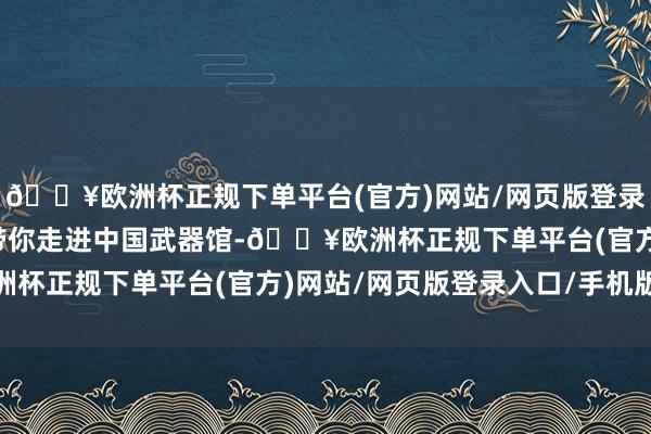 🔥欧洲杯正规下单平台(官方)网站/网页版登录入口/手机版本期视频带你走进中国武器馆-🔥欧洲杯正规下单平台(官方)网站/网页版登录入口/手机版