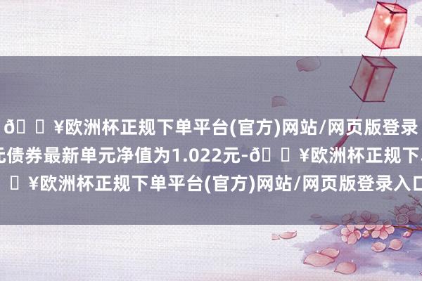 🔥欧洲杯正规下单平台(官方)网站/网页版登录入口/手机版南边耀元债券最新单元净值为1.022元-🔥欧洲杯正规下单平台(官方)网站/网页版登录入口/手机版