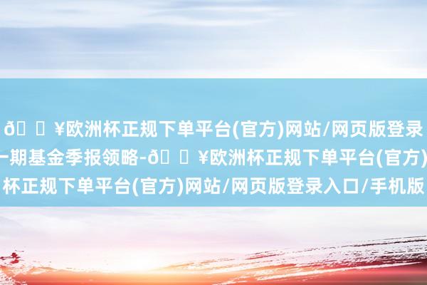 🔥欧洲杯正规下单平台(官方)网站/网页版登录入口/手机版凭证最新一期基金季报领略-🔥欧洲杯正规下单平台(官方)网站/网页版登录入口/手机版