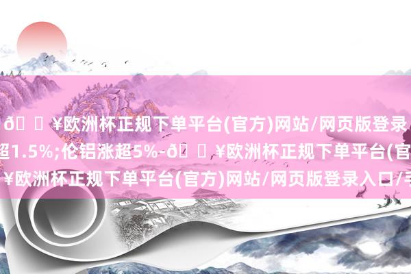 🔥欧洲杯正规下单平台(官方)网站/网页版登录入口/手机版伦镍跌超1.5%;伦铝涨超5%-🔥欧洲杯正规下单平台(官方)网站/网页版登录入口/手机版
