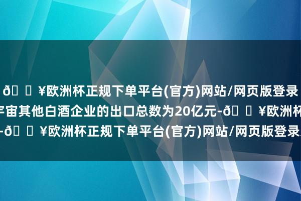 🔥欧洲杯正规下单平台(官方)网站/网页版登录入口/手机版这意味着宇宙其他白酒企业的出口总数为20亿元-🔥欧洲杯正规下单平台(官方)网站/网页版登录入口/手机版