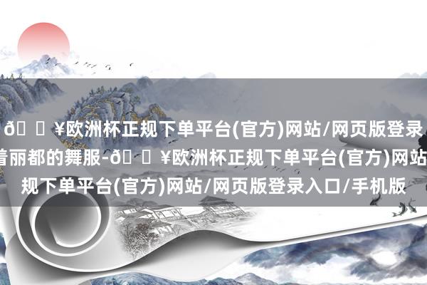 🔥欧洲杯正规下单平台(官方)网站/网页版登录入口/手机版选手们身着丽都的舞服-🔥欧洲杯正规下单平台(官方)网站/网页版登录入口/手机版