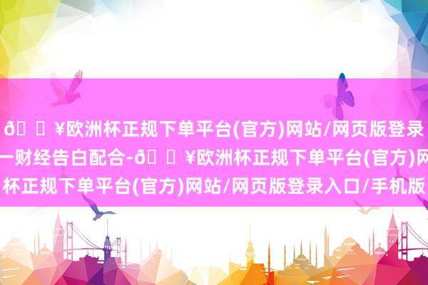🔥欧洲杯正规下单平台(官方)网站/网页版登录入口/手机版举报  第一财经告白配合-🔥欧洲杯正规下单平台(官方)网站/网页版登录入口/手机版