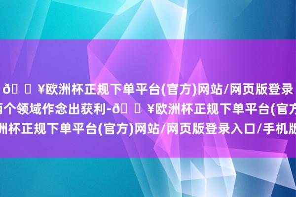 🔥欧洲杯正规下单平台(官方)网站/网页版登录入口/手机版念念在这两个领域作念出获利-🔥欧洲杯正规下单平台(官方)网站/网页版登录入口/手机版