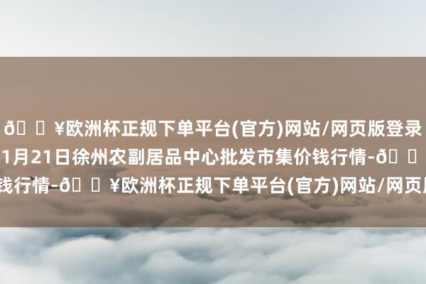 🔥欧洲杯正规下单平台(官方)网站/网页版登录入口/手机版2024年11月21日徐州农副居品中心批发市集价钱行情-🔥欧洲杯正规下单平台(官方)网站/网页版登录入口/手机版