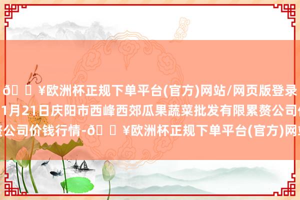 🔥欧洲杯正规下单平台(官方)网站/网页版登录入口/手机版2024年11月21日庆阳市西峰西郊瓜果蔬菜批发有限累赘公司价钱行情-🔥欧洲杯正规下单平台(官方)网站/网页版登录入口/手机版
