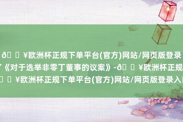 🔥欧洲杯正规下单平台(官方)网站/网页版登录入口/手机版审议通过了《对于选举非零丁董事的议案》-🔥欧洲杯正规下单平台(官方)网站/网页版登录入口/手机版