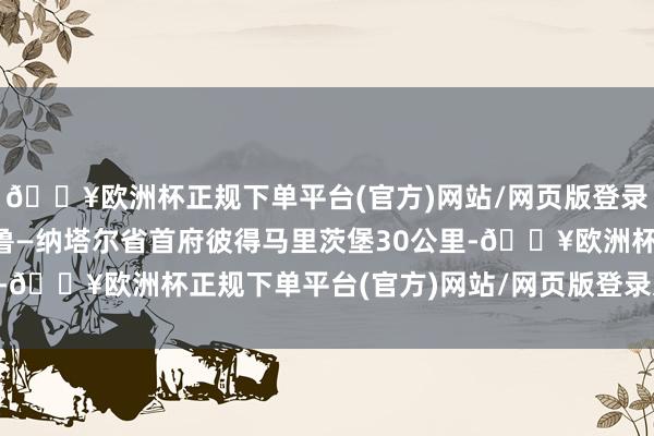 🔥欧洲杯正规下单平台(官方)网站/网页版登录入口/手机版距离夸祖鲁—纳塔尔省首府彼得马里茨堡30公里-🔥欧洲杯正规下单平台(官方)网站/网页版登录入口/手机版