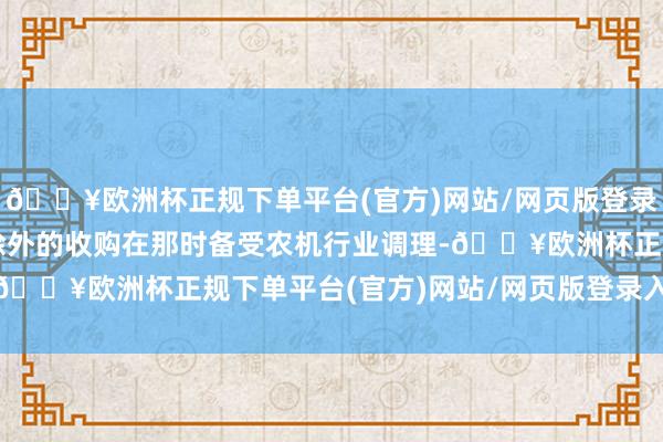 🔥欧洲杯正规下单平台(官方)网站/网页版登录入口/手机版这场料思除外的收购在那时备受农机行业调理-🔥欧洲杯正规下单平台(官方)网站/网页版登录入口/手机版