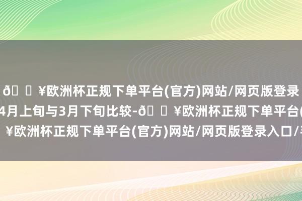 🔥欧洲杯正规下单平台(官方)网站/网页版登录入口/手机版2025年4月上旬与3月下旬比较-🔥欧洲杯正规下单平台(官方)网站/网页版登录入口/手机版