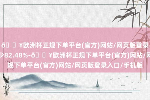 🔥欧洲杯正规下单平台(官方)网站/网页版登录入口/手机版同比减少82.48%-🔥欧洲杯正规下单平台(官方)网站/网页版登录入口/手机版