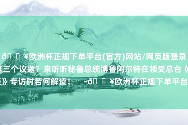 🔥欧洲杯正规下单平台(官方)网站/网页版登录入口/手机版为何选拔这三个议题?来听听秘鲁总统博鲁阿尔特在领受总台《高端访谈》专访时若何解读! -🔥欧洲杯正规下单平台(官方)网站/网页版登录入口/手机版