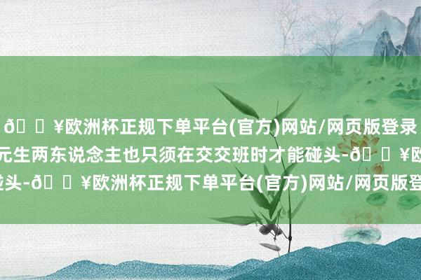 🔥欧洲杯正规下单平台(官方)网站/网页版登录入口/手机版贺文贵和赵元生两东说念主也只须在交交班时才能碰头-🔥欧洲杯正规下单平台(官方)网站/网页版登录入口/手机版